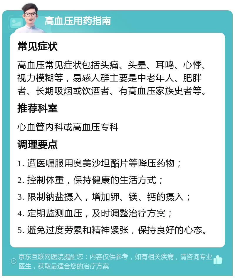 高血压用药指南 常见症状 高血压常见症状包括头痛、头晕、耳鸣、心悸、视力模糊等，易感人群主要是中老年人、肥胖者、长期吸烟或饮酒者、有高血压家族史者等。 推荐科室 心血管内科或高血压专科 调理要点 1. 遵医嘱服用奥美沙坦酯片等降压药物； 2. 控制体重，保持健康的生活方式； 3. 限制钠盐摄入，增加钾、镁、钙的摄入； 4. 定期监测血压，及时调整治疗方案； 5. 避免过度劳累和精神紧张，保持良好的心态。