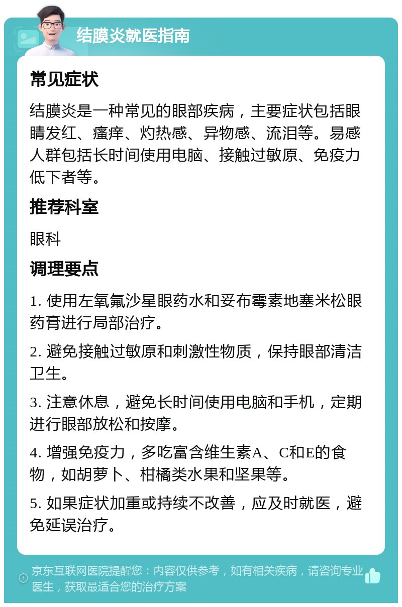 结膜炎就医指南 常见症状 结膜炎是一种常见的眼部疾病，主要症状包括眼睛发红、瘙痒、灼热感、异物感、流泪等。易感人群包括长时间使用电脑、接触过敏原、免疫力低下者等。 推荐科室 眼科 调理要点 1. 使用左氧氟沙星眼药水和妥布霉素地塞米松眼药膏进行局部治疗。 2. 避免接触过敏原和刺激性物质，保持眼部清洁卫生。 3. 注意休息，避免长时间使用电脑和手机，定期进行眼部放松和按摩。 4. 增强免疫力，多吃富含维生素A、C和E的食物，如胡萝卜、柑橘类水果和坚果等。 5. 如果症状加重或持续不改善，应及时就医，避免延误治疗。