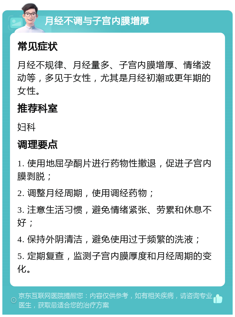 月经不调与子宫内膜增厚 常见症状 月经不规律、月经量多、子宫内膜增厚、情绪波动等，多见于女性，尤其是月经初潮或更年期的女性。 推荐科室 妇科 调理要点 1. 使用地屈孕酮片进行药物性撤退，促进子宫内膜剥脱； 2. 调整月经周期，使用调经药物； 3. 注意生活习惯，避免情绪紧张、劳累和休息不好； 4. 保持外阴清洁，避免使用过于频繁的洗液； 5. 定期复查，监测子宫内膜厚度和月经周期的变化。