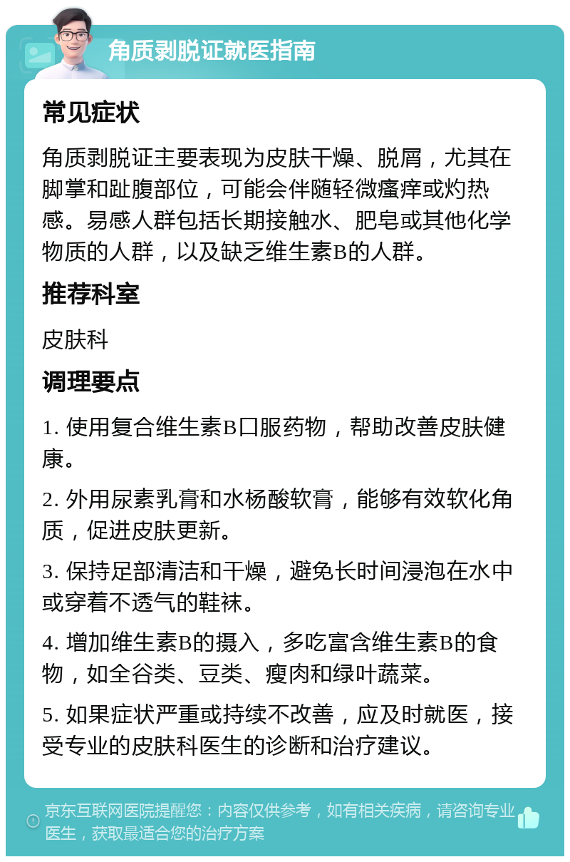 角质剥脱证就医指南 常见症状 角质剥脱证主要表现为皮肤干燥、脱屑，尤其在脚掌和趾腹部位，可能会伴随轻微瘙痒或灼热感。易感人群包括长期接触水、肥皂或其他化学物质的人群，以及缺乏维生素B的人群。 推荐科室 皮肤科 调理要点 1. 使用复合维生素B口服药物，帮助改善皮肤健康。 2. 外用尿素乳膏和水杨酸软膏，能够有效软化角质，促进皮肤更新。 3. 保持足部清洁和干燥，避免长时间浸泡在水中或穿着不透气的鞋袜。 4. 增加维生素B的摄入，多吃富含维生素B的食物，如全谷类、豆类、瘦肉和绿叶蔬菜。 5. 如果症状严重或持续不改善，应及时就医，接受专业的皮肤科医生的诊断和治疗建议。