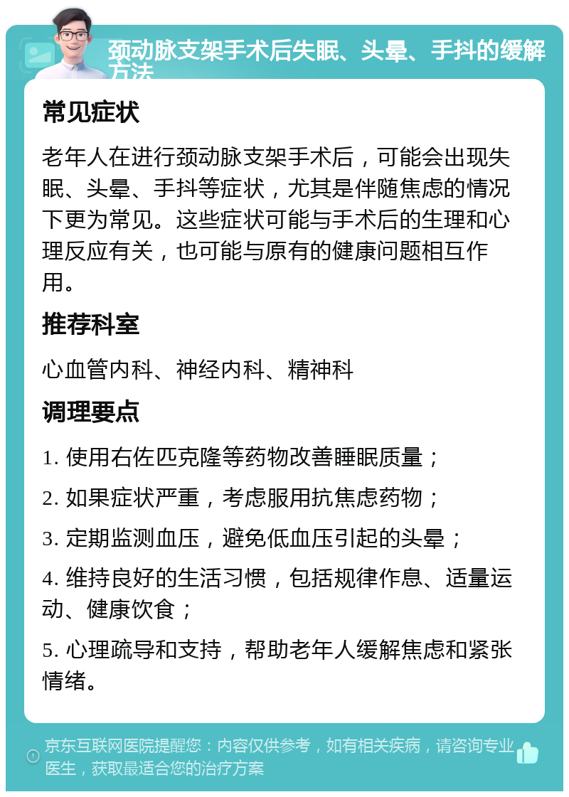 颈动脉支架手术后失眠、头晕、手抖的缓解方法 常见症状 老年人在进行颈动脉支架手术后，可能会出现失眠、头晕、手抖等症状，尤其是伴随焦虑的情况下更为常见。这些症状可能与手术后的生理和心理反应有关，也可能与原有的健康问题相互作用。 推荐科室 心血管内科、神经内科、精神科 调理要点 1. 使用右佐匹克隆等药物改善睡眠质量； 2. 如果症状严重，考虑服用抗焦虑药物； 3. 定期监测血压，避免低血压引起的头晕； 4. 维持良好的生活习惯，包括规律作息、适量运动、健康饮食； 5. 心理疏导和支持，帮助老年人缓解焦虑和紧张情绪。