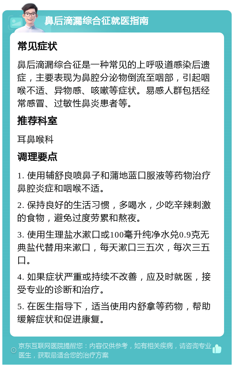 鼻后滴漏综合征就医指南 常见症状 鼻后滴漏综合征是一种常见的上呼吸道感染后遗症，主要表现为鼻腔分泌物倒流至咽部，引起咽喉不适、异物感、咳嗽等症状。易感人群包括经常感冒、过敏性鼻炎患者等。 推荐科室 耳鼻喉科 调理要点 1. 使用辅舒良喷鼻子和蒲地蓝口服液等药物治疗鼻腔炎症和咽喉不适。 2. 保持良好的生活习惯，多喝水，少吃辛辣刺激的食物，避免过度劳累和熬夜。 3. 使用生理盐水漱口或100毫升纯净水兑0.9克无典盐代替用来漱口，每天漱口三五次，每次三五口。 4. 如果症状严重或持续不改善，应及时就医，接受专业的诊断和治疗。 5. 在医生指导下，适当使用内舒拿等药物，帮助缓解症状和促进康复。