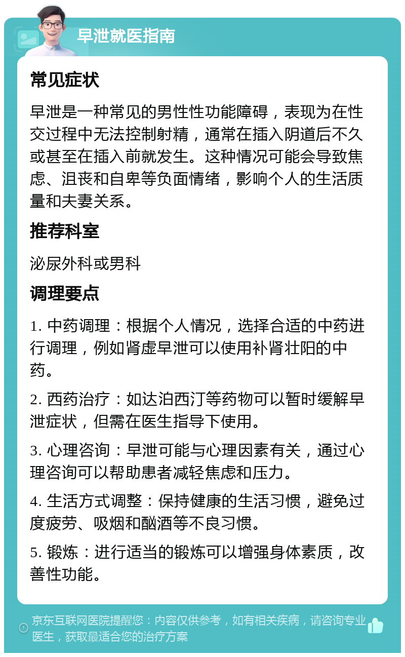 早泄就医指南 常见症状 早泄是一种常见的男性性功能障碍，表现为在性交过程中无法控制射精，通常在插入阴道后不久或甚至在插入前就发生。这种情况可能会导致焦虑、沮丧和自卑等负面情绪，影响个人的生活质量和夫妻关系。 推荐科室 泌尿外科或男科 调理要点 1. 中药调理：根据个人情况，选择合适的中药进行调理，例如肾虚早泄可以使用补肾壮阳的中药。 2. 西药治疗：如达泊西汀等药物可以暂时缓解早泄症状，但需在医生指导下使用。 3. 心理咨询：早泄可能与心理因素有关，通过心理咨询可以帮助患者减轻焦虑和压力。 4. 生活方式调整：保持健康的生活习惯，避免过度疲劳、吸烟和酗酒等不良习惯。 5. 锻炼：进行适当的锻炼可以增强身体素质，改善性功能。