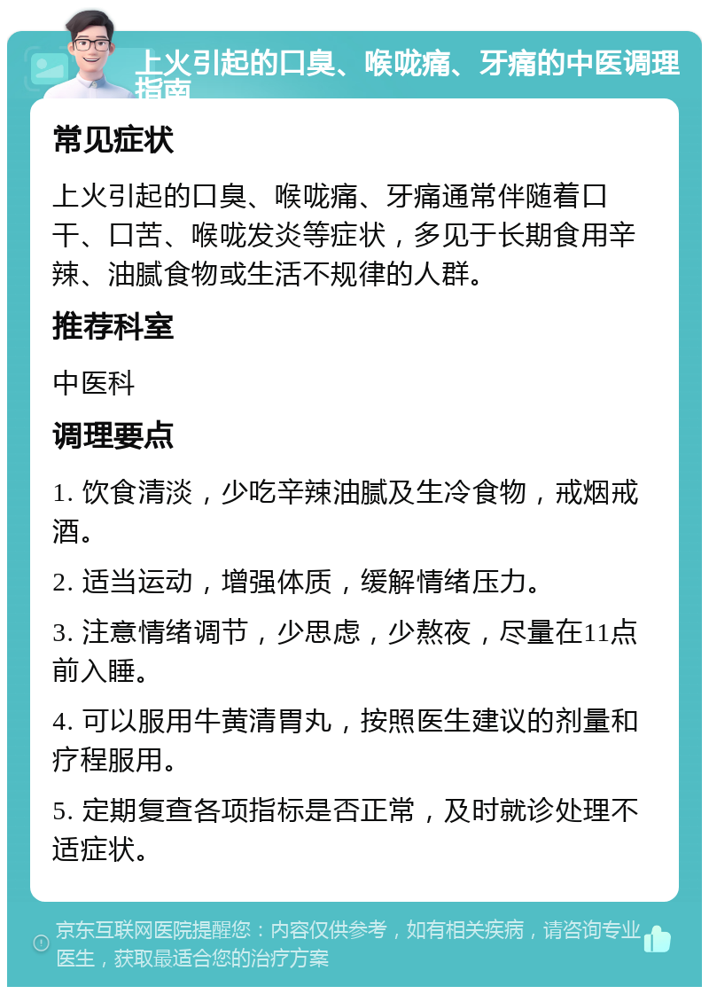 上火引起的口臭、喉咙痛、牙痛的中医调理指南 常见症状 上火引起的口臭、喉咙痛、牙痛通常伴随着口干、口苦、喉咙发炎等症状，多见于长期食用辛辣、油腻食物或生活不规律的人群。 推荐科室 中医科 调理要点 1. 饮食清淡，少吃辛辣油腻及生冷食物，戒烟戒酒。 2. 适当运动，增强体质，缓解情绪压力。 3. 注意情绪调节，少思虑，少熬夜，尽量在11点前入睡。 4. 可以服用牛黄清胃丸，按照医生建议的剂量和疗程服用。 5. 定期复查各项指标是否正常，及时就诊处理不适症状。