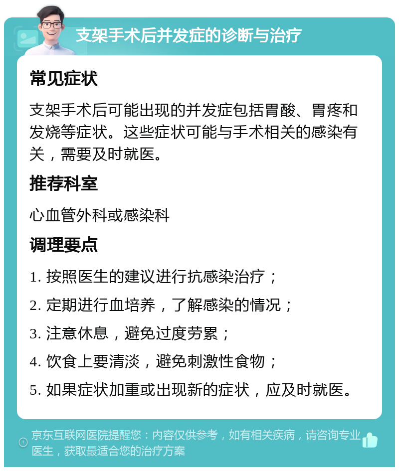 支架手术后并发症的诊断与治疗 常见症状 支架手术后可能出现的并发症包括胃酸、胃疼和发烧等症状。这些症状可能与手术相关的感染有关，需要及时就医。 推荐科室 心血管外科或感染科 调理要点 1. 按照医生的建议进行抗感染治疗； 2. 定期进行血培养，了解感染的情况； 3. 注意休息，避免过度劳累； 4. 饮食上要清淡，避免刺激性食物； 5. 如果症状加重或出现新的症状，应及时就医。