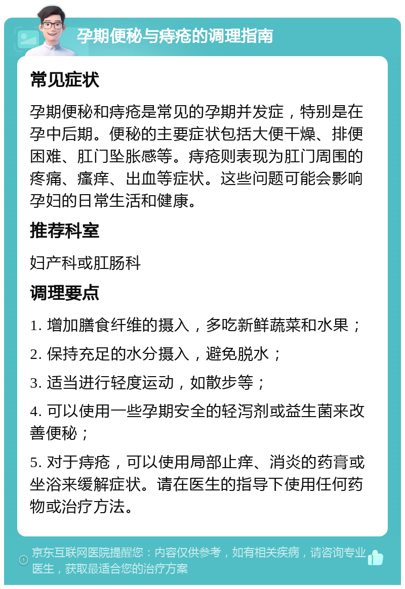 孕期便秘与痔疮的调理指南 常见症状 孕期便秘和痔疮是常见的孕期并发症，特别是在孕中后期。便秘的主要症状包括大便干燥、排便困难、肛门坠胀感等。痔疮则表现为肛门周围的疼痛、瘙痒、出血等症状。这些问题可能会影响孕妇的日常生活和健康。 推荐科室 妇产科或肛肠科 调理要点 1. 增加膳食纤维的摄入，多吃新鲜蔬菜和水果； 2. 保持充足的水分摄入，避免脱水； 3. 适当进行轻度运动，如散步等； 4. 可以使用一些孕期安全的轻泻剂或益生菌来改善便秘； 5. 对于痔疮，可以使用局部止痒、消炎的药膏或坐浴来缓解症状。请在医生的指导下使用任何药物或治疗方法。