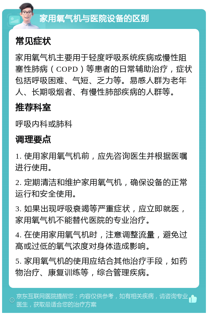 家用氧气机与医院设备的区别 常见症状 家用氧气机主要用于轻度呼吸系统疾病或慢性阻塞性肺病（COPD）等患者的日常辅助治疗，症状包括呼吸困难、气短、乏力等。易感人群为老年人、长期吸烟者、有慢性肺部疾病的人群等。 推荐科室 呼吸内科或肺科 调理要点 1. 使用家用氧气机前，应先咨询医生并根据医嘱进行使用。 2. 定期清洁和维护家用氧气机，确保设备的正常运行和安全使用。 3. 如果出现呼吸衰竭等严重症状，应立即就医，家用氧气机不能替代医院的专业治疗。 4. 在使用家用氧气机时，注意调整流量，避免过高或过低的氧气浓度对身体造成影响。 5. 家用氧气机的使用应结合其他治疗手段，如药物治疗、康复训练等，综合管理疾病。