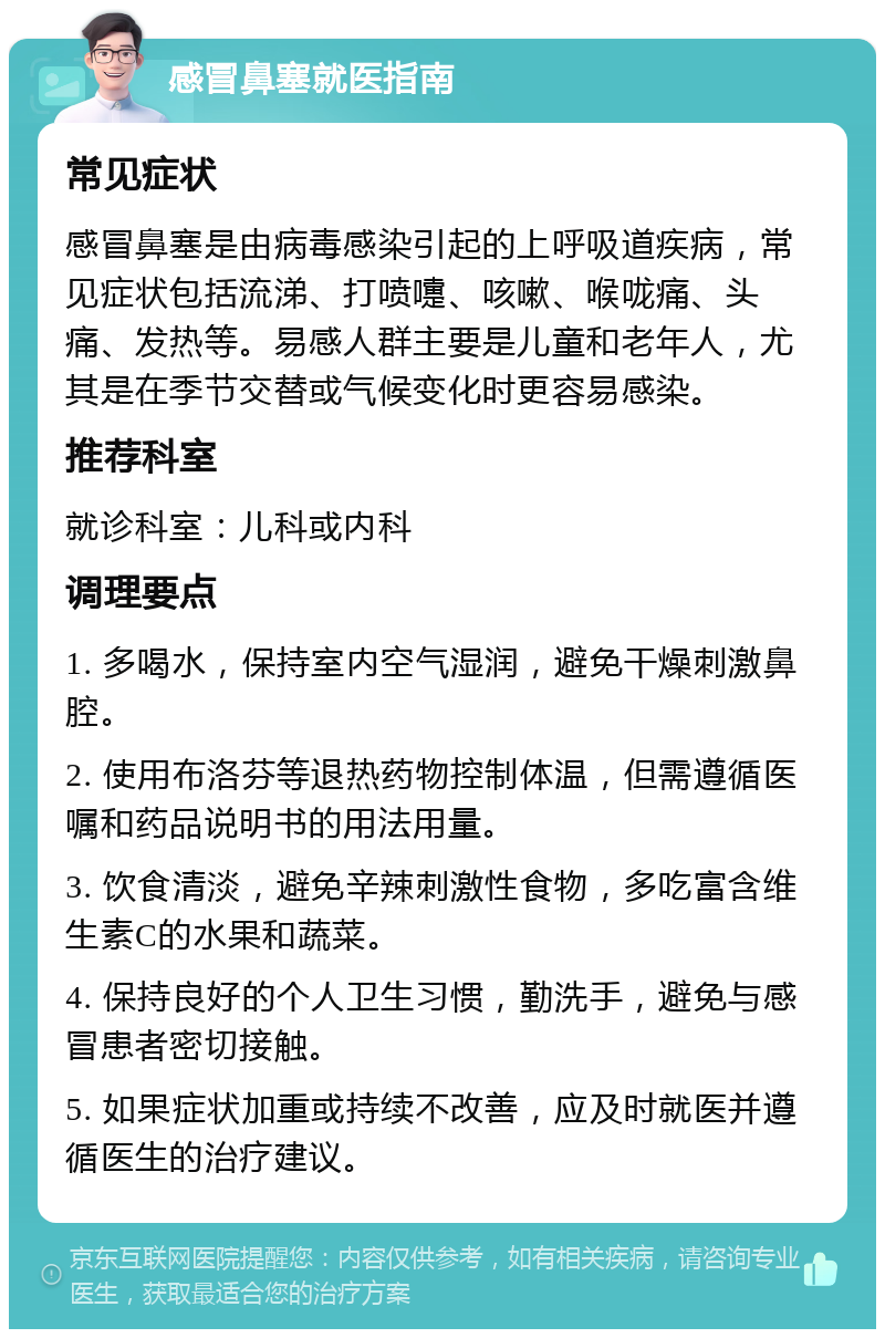 感冒鼻塞就医指南 常见症状 感冒鼻塞是由病毒感染引起的上呼吸道疾病，常见症状包括流涕、打喷嚏、咳嗽、喉咙痛、头痛、发热等。易感人群主要是儿童和老年人，尤其是在季节交替或气候变化时更容易感染。 推荐科室 就诊科室：儿科或内科 调理要点 1. 多喝水，保持室内空气湿润，避免干燥刺激鼻腔。 2. 使用布洛芬等退热药物控制体温，但需遵循医嘱和药品说明书的用法用量。 3. 饮食清淡，避免辛辣刺激性食物，多吃富含维生素C的水果和蔬菜。 4. 保持良好的个人卫生习惯，勤洗手，避免与感冒患者密切接触。 5. 如果症状加重或持续不改善，应及时就医并遵循医生的治疗建议。