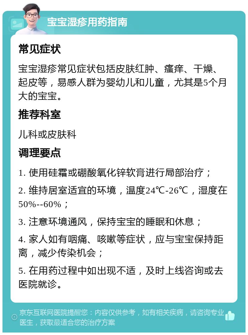 宝宝湿疹用药指南 常见症状 宝宝湿疹常见症状包括皮肤红肿、瘙痒、干燥、起皮等，易感人群为婴幼儿和儿童，尤其是5个月大的宝宝。 推荐科室 儿科或皮肤科 调理要点 1. 使用硅霜或硼酸氧化锌软膏进行局部治疗； 2. 维持居室适宜的环境，温度24℃-26℃，湿度在50%--60%； 3. 注意环境通风，保持宝宝的睡眠和休息； 4. 家人如有咽痛、咳嗽等症状，应与宝宝保持距离，减少传染机会； 5. 在用药过程中如出现不适，及时上线咨询或去医院就诊。