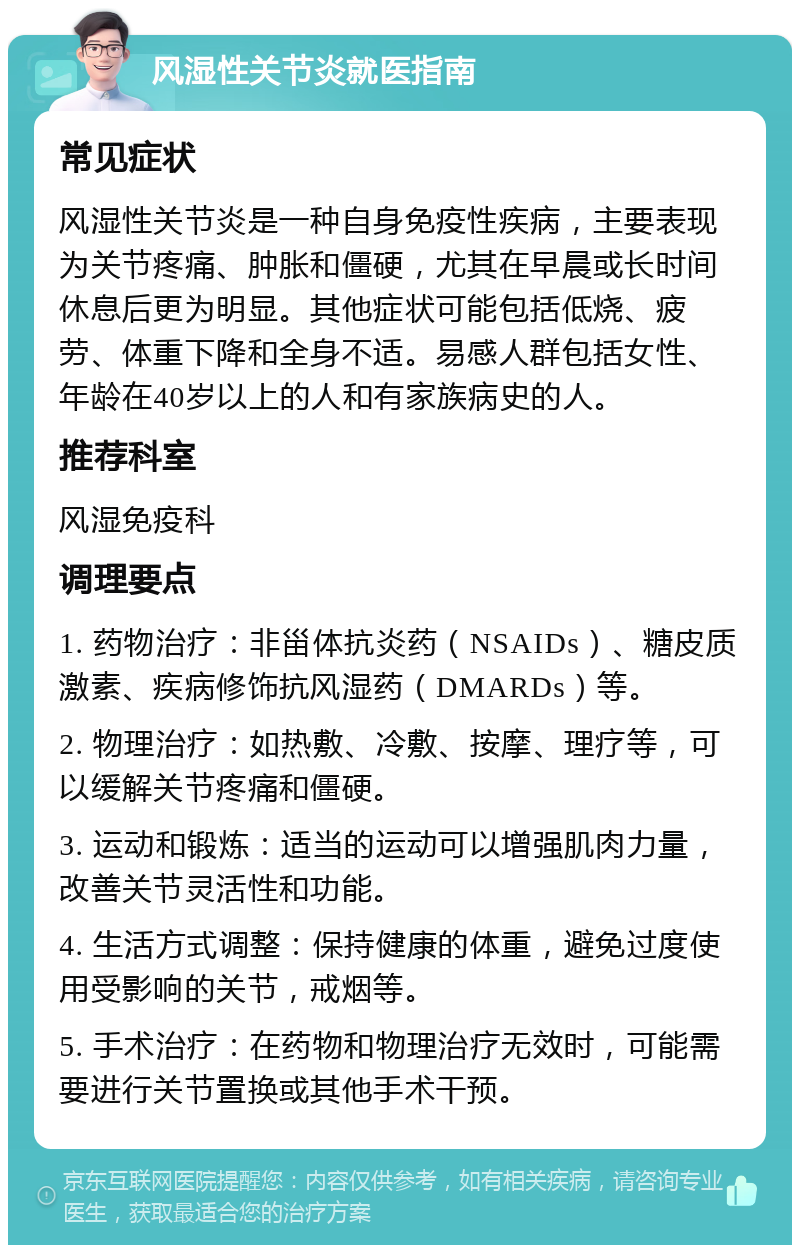 风湿性关节炎就医指南 常见症状 风湿性关节炎是一种自身免疫性疾病，主要表现为关节疼痛、肿胀和僵硬，尤其在早晨或长时间休息后更为明显。其他症状可能包括低烧、疲劳、体重下降和全身不适。易感人群包括女性、年龄在40岁以上的人和有家族病史的人。 推荐科室 风湿免疫科 调理要点 1. 药物治疗：非甾体抗炎药（NSAIDs）、糖皮质激素、疾病修饰抗风湿药（DMARDs）等。 2. 物理治疗：如热敷、冷敷、按摩、理疗等，可以缓解关节疼痛和僵硬。 3. 运动和锻炼：适当的运动可以增强肌肉力量，改善关节灵活性和功能。 4. 生活方式调整：保持健康的体重，避免过度使用受影响的关节，戒烟等。 5. 手术治疗：在药物和物理治疗无效时，可能需要进行关节置换或其他手术干预。