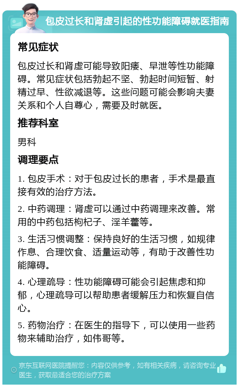 包皮过长和肾虚引起的性功能障碍就医指南 常见症状 包皮过长和肾虚可能导致阳痿、早泄等性功能障碍。常见症状包括勃起不坚、勃起时间短暂、射精过早、性欲减退等。这些问题可能会影响夫妻关系和个人自尊心，需要及时就医。 推荐科室 男科 调理要点 1. 包皮手术：对于包皮过长的患者，手术是最直接有效的治疗方法。 2. 中药调理：肾虚可以通过中药调理来改善。常用的中药包括枸杞子、淫羊藿等。 3. 生活习惯调整：保持良好的生活习惯，如规律作息、合理饮食、适量运动等，有助于改善性功能障碍。 4. 心理疏导：性功能障碍可能会引起焦虑和抑郁，心理疏导可以帮助患者缓解压力和恢复自信心。 5. 药物治疗：在医生的指导下，可以使用一些药物来辅助治疗，如伟哥等。