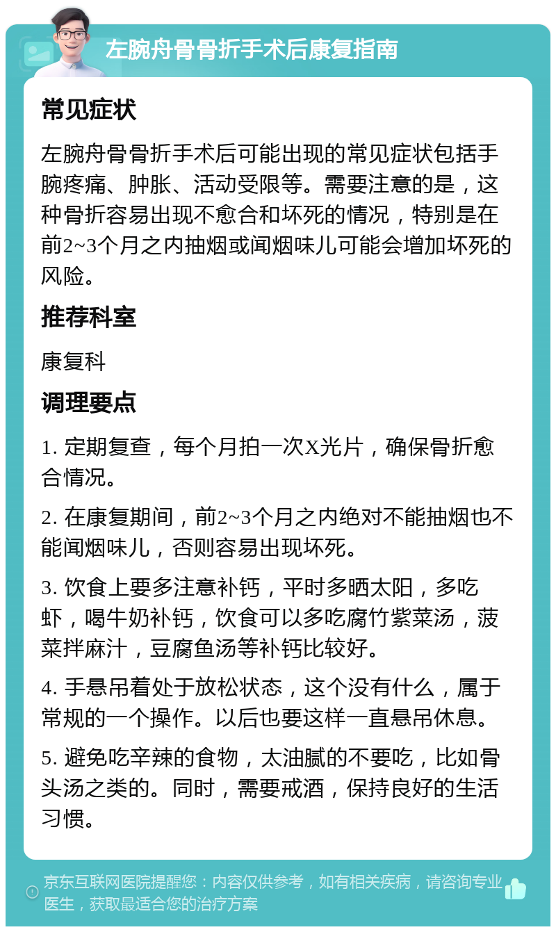 左腕舟骨骨折手术后康复指南 常见症状 左腕舟骨骨折手术后可能出现的常见症状包括手腕疼痛、肿胀、活动受限等。需要注意的是，这种骨折容易出现不愈合和坏死的情况，特别是在前2~3个月之内抽烟或闻烟味儿可能会增加坏死的风险。 推荐科室 康复科 调理要点 1. 定期复查，每个月拍一次X光片，确保骨折愈合情况。 2. 在康复期间，前2~3个月之内绝对不能抽烟也不能闻烟味儿，否则容易出现坏死。 3. 饮食上要多注意补钙，平时多晒太阳，多吃虾，喝牛奶补钙，饮食可以多吃腐竹紫菜汤，菠菜拌麻汁，豆腐鱼汤等补钙比较好。 4. 手悬吊着处于放松状态，这个没有什么，属于常规的一个操作。以后也要这样一直悬吊休息。 5. 避免吃辛辣的食物，太油腻的不要吃，比如骨头汤之类的。同时，需要戒酒，保持良好的生活习惯。