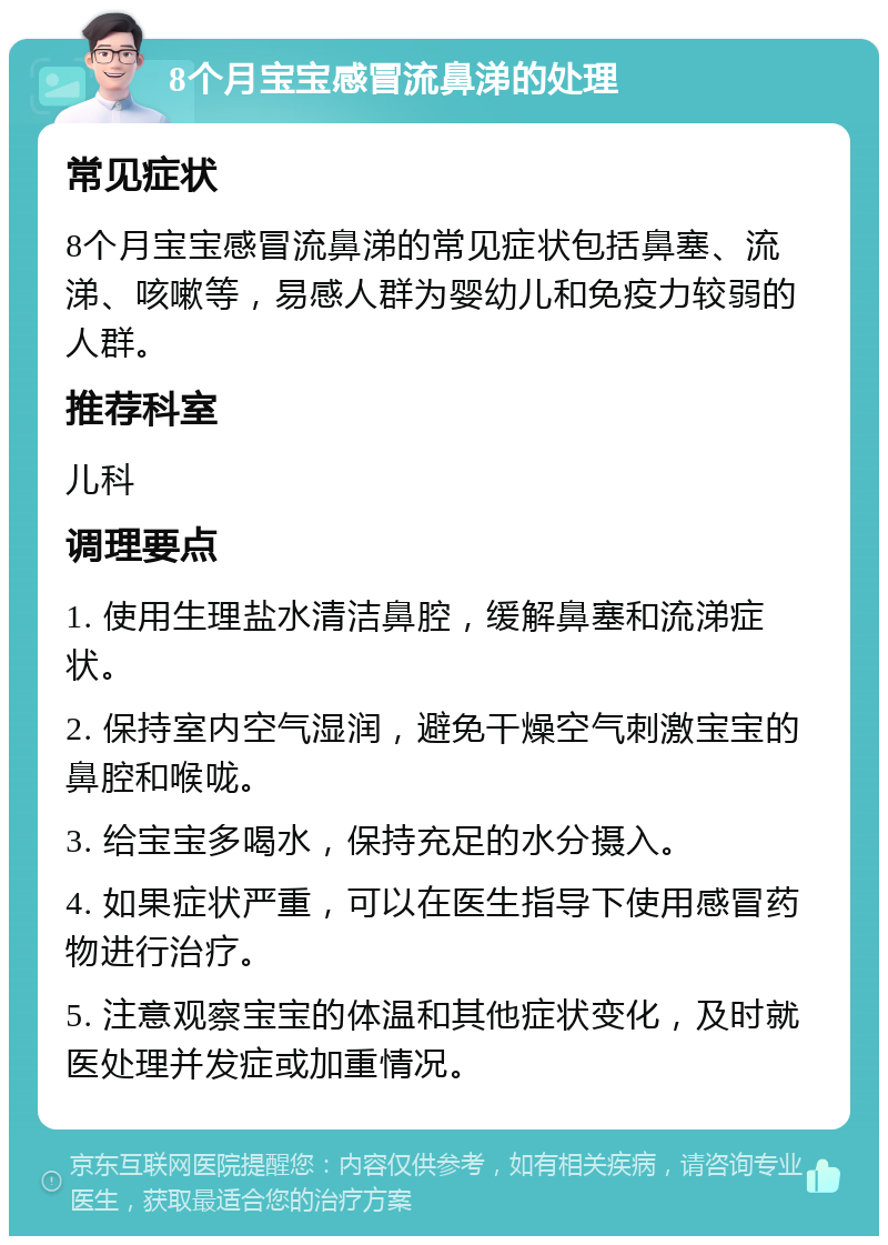 8个月宝宝感冒流鼻涕的处理 常见症状 8个月宝宝感冒流鼻涕的常见症状包括鼻塞、流涕、咳嗽等，易感人群为婴幼儿和免疫力较弱的人群。 推荐科室 儿科 调理要点 1. 使用生理盐水清洁鼻腔，缓解鼻塞和流涕症状。 2. 保持室内空气湿润，避免干燥空气刺激宝宝的鼻腔和喉咙。 3. 给宝宝多喝水，保持充足的水分摄入。 4. 如果症状严重，可以在医生指导下使用感冒药物进行治疗。 5. 注意观察宝宝的体温和其他症状变化，及时就医处理并发症或加重情况。