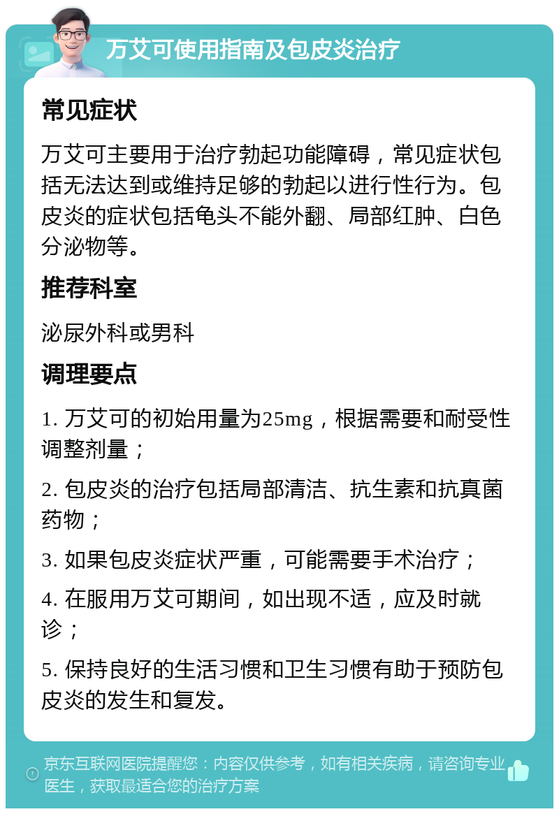 万艾可使用指南及包皮炎治疗 常见症状 万艾可主要用于治疗勃起功能障碍，常见症状包括无法达到或维持足够的勃起以进行性行为。包皮炎的症状包括龟头不能外翻、局部红肿、白色分泌物等。 推荐科室 泌尿外科或男科 调理要点 1. 万艾可的初始用量为25mg，根据需要和耐受性调整剂量； 2. 包皮炎的治疗包括局部清洁、抗生素和抗真菌药物； 3. 如果包皮炎症状严重，可能需要手术治疗； 4. 在服用万艾可期间，如出现不适，应及时就诊； 5. 保持良好的生活习惯和卫生习惯有助于预防包皮炎的发生和复发。