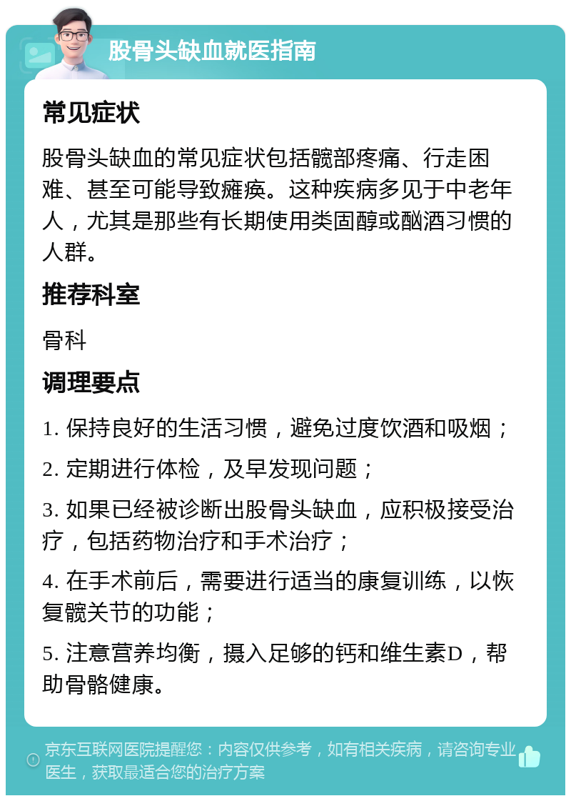 股骨头缺血就医指南 常见症状 股骨头缺血的常见症状包括髋部疼痛、行走困难、甚至可能导致瘫痪。这种疾病多见于中老年人，尤其是那些有长期使用类固醇或酗酒习惯的人群。 推荐科室 骨科 调理要点 1. 保持良好的生活习惯，避免过度饮酒和吸烟； 2. 定期进行体检，及早发现问题； 3. 如果已经被诊断出股骨头缺血，应积极接受治疗，包括药物治疗和手术治疗； 4. 在手术前后，需要进行适当的康复训练，以恢复髋关节的功能； 5. 注意营养均衡，摄入足够的钙和维生素D，帮助骨骼健康。