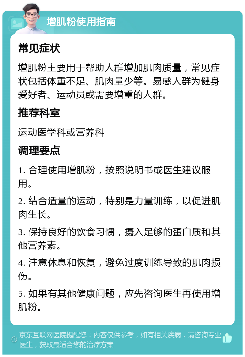 增肌粉使用指南 常见症状 增肌粉主要用于帮助人群增加肌肉质量，常见症状包括体重不足、肌肉量少等。易感人群为健身爱好者、运动员或需要增重的人群。 推荐科室 运动医学科或营养科 调理要点 1. 合理使用增肌粉，按照说明书或医生建议服用。 2. 结合适量的运动，特别是力量训练，以促进肌肉生长。 3. 保持良好的饮食习惯，摄入足够的蛋白质和其他营养素。 4. 注意休息和恢复，避免过度训练导致的肌肉损伤。 5. 如果有其他健康问题，应先咨询医生再使用增肌粉。