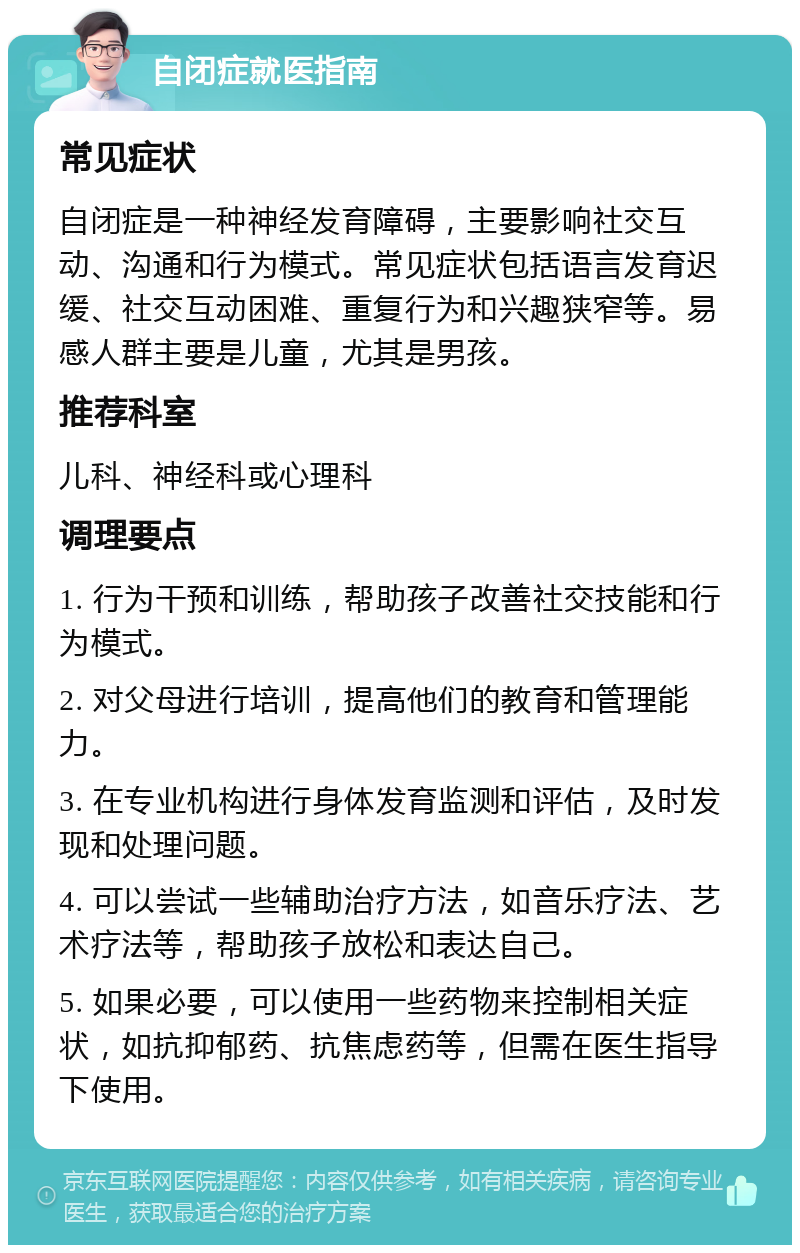 自闭症就医指南 常见症状 自闭症是一种神经发育障碍，主要影响社交互动、沟通和行为模式。常见症状包括语言发育迟缓、社交互动困难、重复行为和兴趣狭窄等。易感人群主要是儿童，尤其是男孩。 推荐科室 儿科、神经科或心理科 调理要点 1. 行为干预和训练，帮助孩子改善社交技能和行为模式。 2. 对父母进行培训，提高他们的教育和管理能力。 3. 在专业机构进行身体发育监测和评估，及时发现和处理问题。 4. 可以尝试一些辅助治疗方法，如音乐疗法、艺术疗法等，帮助孩子放松和表达自己。 5. 如果必要，可以使用一些药物来控制相关症状，如抗抑郁药、抗焦虑药等，但需在医生指导下使用。