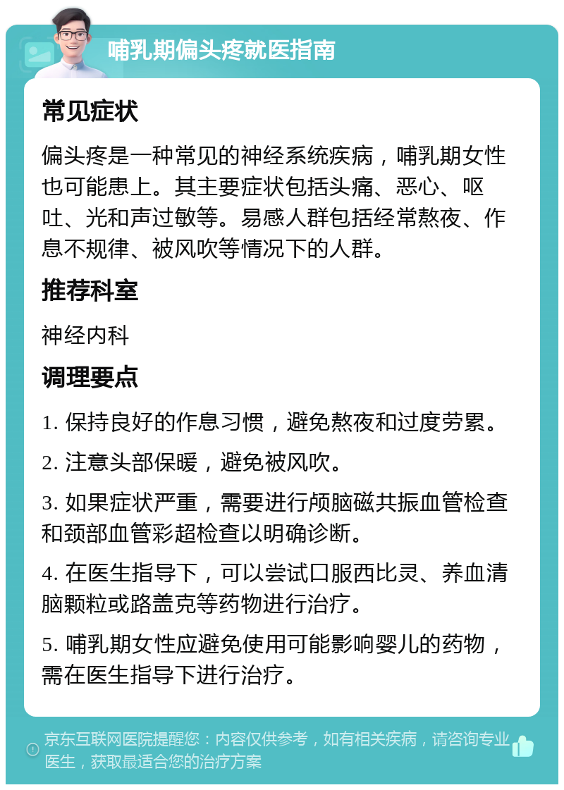 哺乳期偏头疼就医指南 常见症状 偏头疼是一种常见的神经系统疾病，哺乳期女性也可能患上。其主要症状包括头痛、恶心、呕吐、光和声过敏等。易感人群包括经常熬夜、作息不规律、被风吹等情况下的人群。 推荐科室 神经内科 调理要点 1. 保持良好的作息习惯，避免熬夜和过度劳累。 2. 注意头部保暖，避免被风吹。 3. 如果症状严重，需要进行颅脑磁共振血管检查和颈部血管彩超检查以明确诊断。 4. 在医生指导下，可以尝试口服西比灵、养血清脑颗粒或路盖克等药物进行治疗。 5. 哺乳期女性应避免使用可能影响婴儿的药物，需在医生指导下进行治疗。