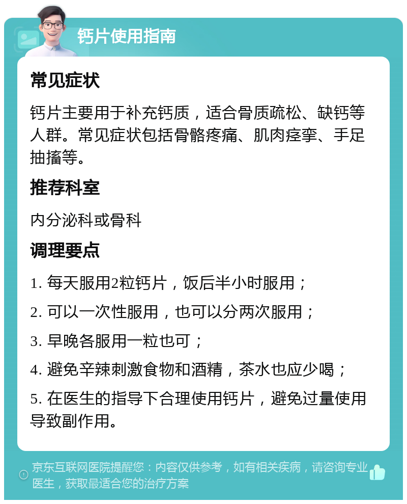 钙片使用指南 常见症状 钙片主要用于补充钙质，适合骨质疏松、缺钙等人群。常见症状包括骨骼疼痛、肌肉痉挛、手足抽搐等。 推荐科室 内分泌科或骨科 调理要点 1. 每天服用2粒钙片，饭后半小时服用； 2. 可以一次性服用，也可以分两次服用； 3. 早晚各服用一粒也可； 4. 避免辛辣刺激食物和酒精，茶水也应少喝； 5. 在医生的指导下合理使用钙片，避免过量使用导致副作用。