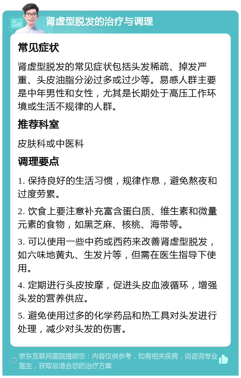 肾虚型脱发的治疗与调理 常见症状 肾虚型脱发的常见症状包括头发稀疏、掉发严重、头皮油脂分泌过多或过少等。易感人群主要是中年男性和女性，尤其是长期处于高压工作环境或生活不规律的人群。 推荐科室 皮肤科或中医科 调理要点 1. 保持良好的生活习惯，规律作息，避免熬夜和过度劳累。 2. 饮食上要注意补充富含蛋白质、维生素和微量元素的食物，如黑芝麻、核桃、海带等。 3. 可以使用一些中药或西药来改善肾虚型脱发，如六味地黄丸、生发片等，但需在医生指导下使用。 4. 定期进行头皮按摩，促进头皮血液循环，增强头发的营养供应。 5. 避免使用过多的化学药品和热工具对头发进行处理，减少对头发的伤害。