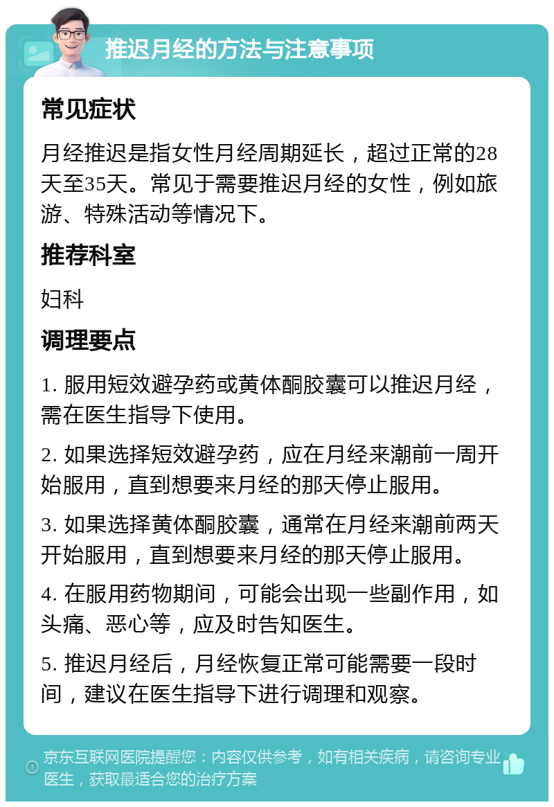 推迟月经的方法与注意事项 常见症状 月经推迟是指女性月经周期延长，超过正常的28天至35天。常见于需要推迟月经的女性，例如旅游、特殊活动等情况下。 推荐科室 妇科 调理要点 1. 服用短效避孕药或黄体酮胶囊可以推迟月经，需在医生指导下使用。 2. 如果选择短效避孕药，应在月经来潮前一周开始服用，直到想要来月经的那天停止服用。 3. 如果选择黄体酮胶囊，通常在月经来潮前两天开始服用，直到想要来月经的那天停止服用。 4. 在服用药物期间，可能会出现一些副作用，如头痛、恶心等，应及时告知医生。 5. 推迟月经后，月经恢复正常可能需要一段时间，建议在医生指导下进行调理和观察。