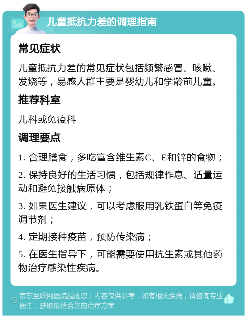 儿童抵抗力差的调理指南 常见症状 儿童抵抗力差的常见症状包括频繁感冒、咳嗽、发烧等，易感人群主要是婴幼儿和学龄前儿童。 推荐科室 儿科或免疫科 调理要点 1. 合理膳食，多吃富含维生素C、E和锌的食物； 2. 保持良好的生活习惯，包括规律作息、适量运动和避免接触病原体； 3. 如果医生建议，可以考虑服用乳铁蛋白等免疫调节剂； 4. 定期接种疫苗，预防传染病； 5. 在医生指导下，可能需要使用抗生素或其他药物治疗感染性疾病。