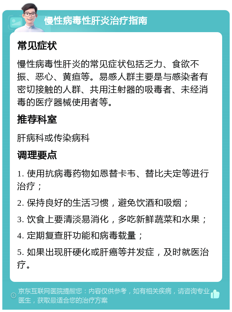 慢性病毒性肝炎治疗指南 常见症状 慢性病毒性肝炎的常见症状包括乏力、食欲不振、恶心、黄疸等。易感人群主要是与感染者有密切接触的人群、共用注射器的吸毒者、未经消毒的医疗器械使用者等。 推荐科室 肝病科或传染病科 调理要点 1. 使用抗病毒药物如恩替卡韦、替比夫定等进行治疗； 2. 保持良好的生活习惯，避免饮酒和吸烟； 3. 饮食上要清淡易消化，多吃新鲜蔬菜和水果； 4. 定期复查肝功能和病毒载量； 5. 如果出现肝硬化或肝癌等并发症，及时就医治疗。