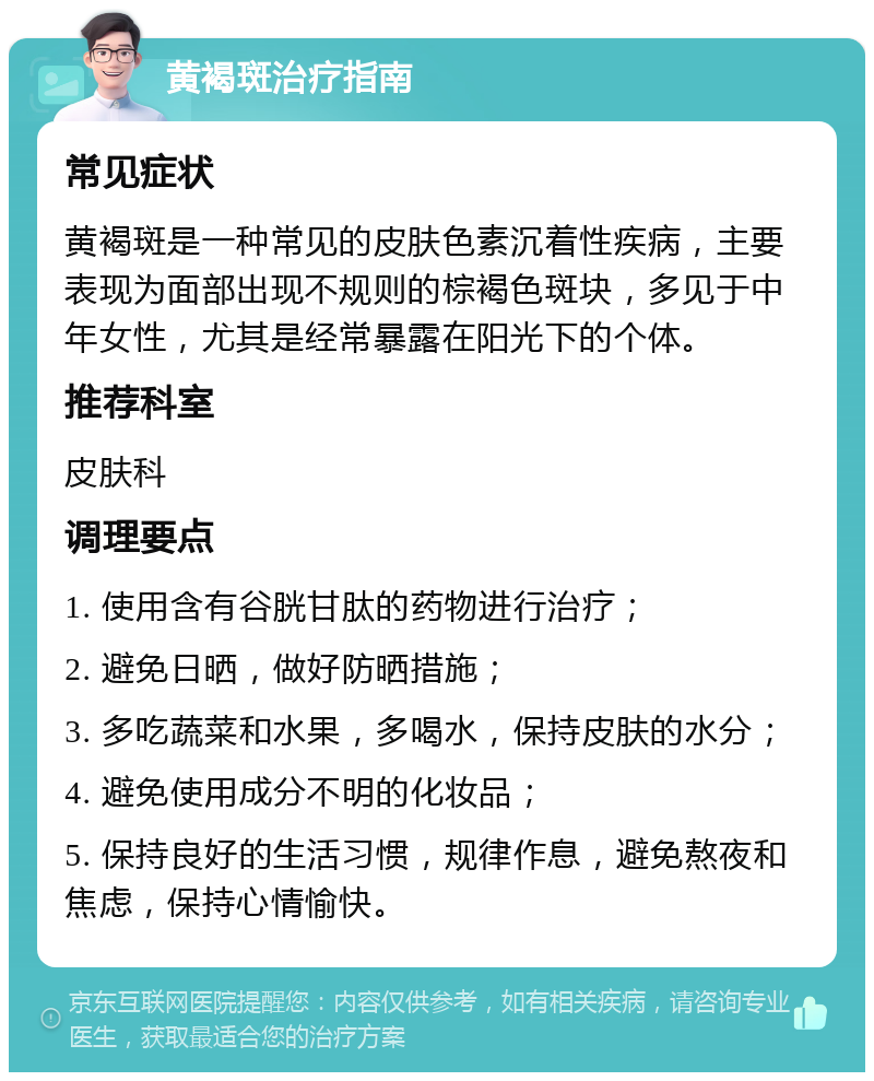 黄褐斑治疗指南 常见症状 黄褐斑是一种常见的皮肤色素沉着性疾病，主要表现为面部出现不规则的棕褐色斑块，多见于中年女性，尤其是经常暴露在阳光下的个体。 推荐科室 皮肤科 调理要点 1. 使用含有谷胱甘肽的药物进行治疗； 2. 避免日晒，做好防晒措施； 3. 多吃蔬菜和水果，多喝水，保持皮肤的水分； 4. 避免使用成分不明的化妆品； 5. 保持良好的生活习惯，规律作息，避免熬夜和焦虑，保持心情愉快。