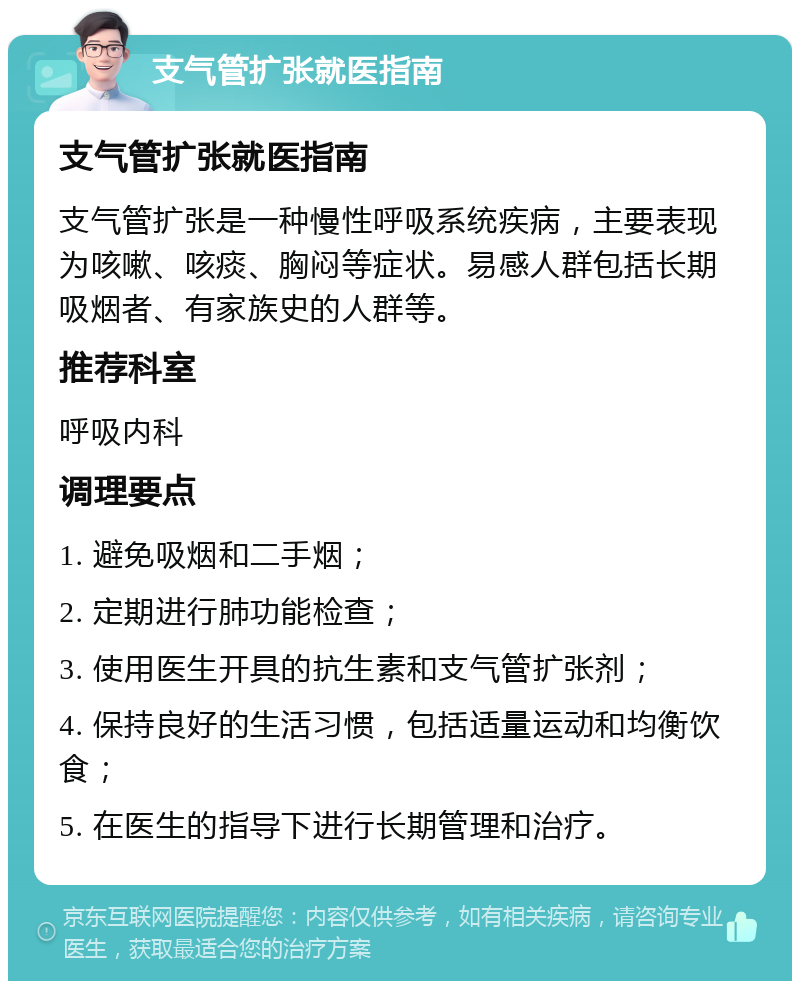 支气管扩张就医指南 支气管扩张就医指南 支气管扩张是一种慢性呼吸系统疾病，主要表现为咳嗽、咳痰、胸闷等症状。易感人群包括长期吸烟者、有家族史的人群等。 推荐科室 呼吸内科 调理要点 1. 避免吸烟和二手烟； 2. 定期进行肺功能检查； 3. 使用医生开具的抗生素和支气管扩张剂； 4. 保持良好的生活习惯，包括适量运动和均衡饮食； 5. 在医生的指导下进行长期管理和治疗。