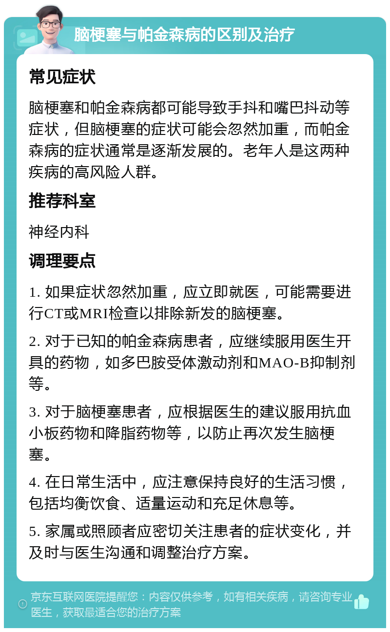 脑梗塞与帕金森病的区别及治疗 常见症状 脑梗塞和帕金森病都可能导致手抖和嘴巴抖动等症状，但脑梗塞的症状可能会忽然加重，而帕金森病的症状通常是逐渐发展的。老年人是这两种疾病的高风险人群。 推荐科室 神经内科 调理要点 1. 如果症状忽然加重，应立即就医，可能需要进行CT或MRI检查以排除新发的脑梗塞。 2. 对于已知的帕金森病患者，应继续服用医生开具的药物，如多巴胺受体激动剂和MAO-B抑制剂等。 3. 对于脑梗塞患者，应根据医生的建议服用抗血小板药物和降脂药物等，以防止再次发生脑梗塞。 4. 在日常生活中，应注意保持良好的生活习惯，包括均衡饮食、适量运动和充足休息等。 5. 家属或照顾者应密切关注患者的症状变化，并及时与医生沟通和调整治疗方案。