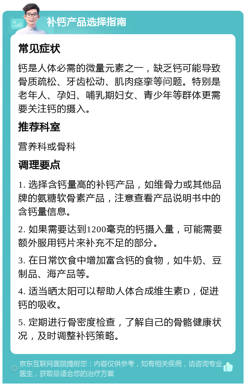 补钙产品选择指南 常见症状 钙是人体必需的微量元素之一，缺乏钙可能导致骨质疏松、牙齿松动、肌肉痉挛等问题。特别是老年人、孕妇、哺乳期妇女、青少年等群体更需要关注钙的摄入。 推荐科室 营养科或骨科 调理要点 1. 选择含钙量高的补钙产品，如维骨力或其他品牌的氨糖软骨素产品，注意查看产品说明书中的含钙量信息。 2. 如果需要达到1200毫克的钙摄入量，可能需要额外服用钙片来补充不足的部分。 3. 在日常饮食中增加富含钙的食物，如牛奶、豆制品、海产品等。 4. 适当晒太阳可以帮助人体合成维生素D，促进钙的吸收。 5. 定期进行骨密度检查，了解自己的骨骼健康状况，及时调整补钙策略。