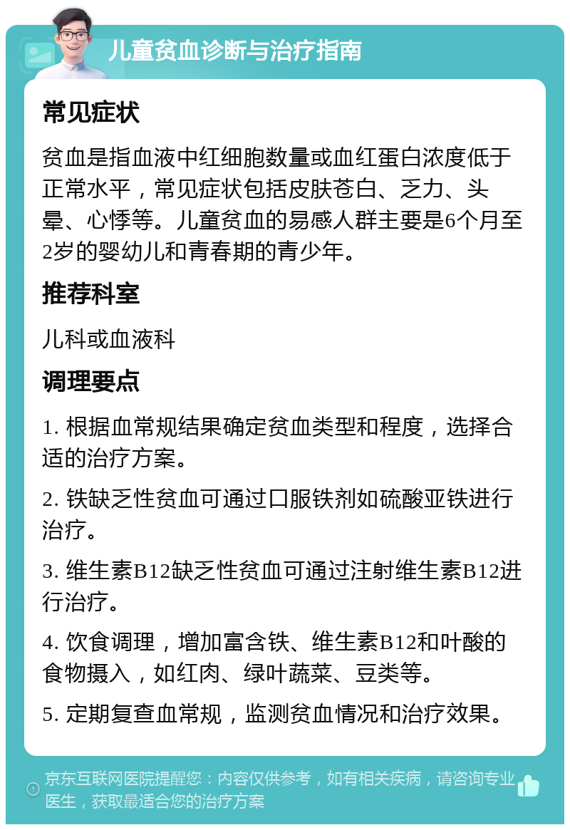 儿童贫血诊断与治疗指南 常见症状 贫血是指血液中红细胞数量或血红蛋白浓度低于正常水平，常见症状包括皮肤苍白、乏力、头晕、心悸等。儿童贫血的易感人群主要是6个月至2岁的婴幼儿和青春期的青少年。 推荐科室 儿科或血液科 调理要点 1. 根据血常规结果确定贫血类型和程度，选择合适的治疗方案。 2. 铁缺乏性贫血可通过口服铁剂如硫酸亚铁进行治疗。 3. 维生素B12缺乏性贫血可通过注射维生素B12进行治疗。 4. 饮食调理，增加富含铁、维生素B12和叶酸的食物摄入，如红肉、绿叶蔬菜、豆类等。 5. 定期复查血常规，监测贫血情况和治疗效果。