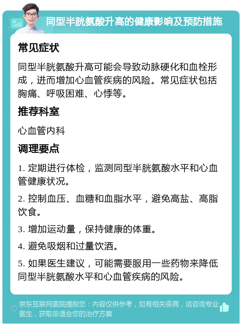 同型半胱氨酸升高的健康影响及预防措施 常见症状 同型半胱氨酸升高可能会导致动脉硬化和血栓形成，进而增加心血管疾病的风险。常见症状包括胸痛、呼吸困难、心悸等。 推荐科室 心血管内科 调理要点 1. 定期进行体检，监测同型半胱氨酸水平和心血管健康状况。 2. 控制血压、血糖和血脂水平，避免高盐、高脂饮食。 3. 增加运动量，保持健康的体重。 4. 避免吸烟和过量饮酒。 5. 如果医生建议，可能需要服用一些药物来降低同型半胱氨酸水平和心血管疾病的风险。