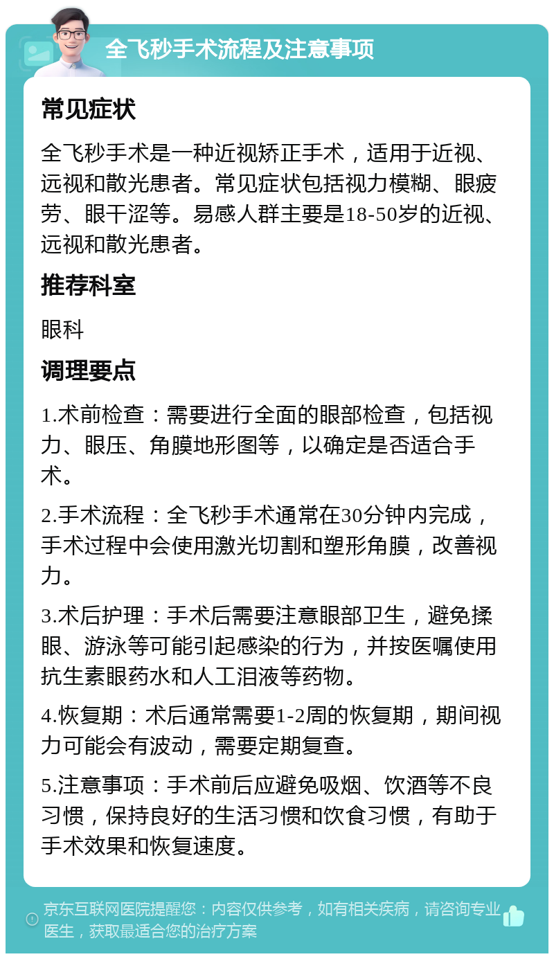 全飞秒手术流程及注意事项 常见症状 全飞秒手术是一种近视矫正手术，适用于近视、远视和散光患者。常见症状包括视力模糊、眼疲劳、眼干涩等。易感人群主要是18-50岁的近视、远视和散光患者。 推荐科室 眼科 调理要点 1.术前检查：需要进行全面的眼部检查，包括视力、眼压、角膜地形图等，以确定是否适合手术。 2.手术流程：全飞秒手术通常在30分钟内完成，手术过程中会使用激光切割和塑形角膜，改善视力。 3.术后护理：手术后需要注意眼部卫生，避免揉眼、游泳等可能引起感染的行为，并按医嘱使用抗生素眼药水和人工泪液等药物。 4.恢复期：术后通常需要1-2周的恢复期，期间视力可能会有波动，需要定期复查。 5.注意事项：手术前后应避免吸烟、饮酒等不良习惯，保持良好的生活习惯和饮食习惯，有助于手术效果和恢复速度。