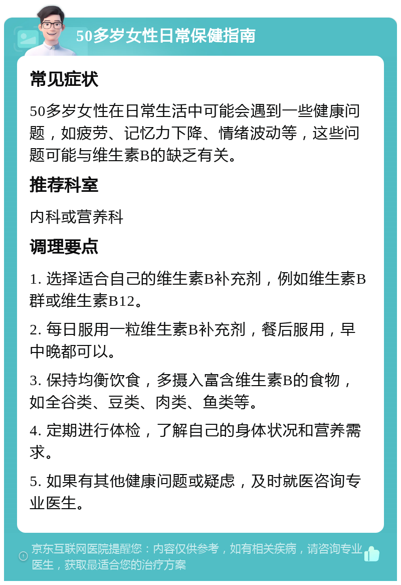 50多岁女性日常保健指南 常见症状 50多岁女性在日常生活中可能会遇到一些健康问题，如疲劳、记忆力下降、情绪波动等，这些问题可能与维生素B的缺乏有关。 推荐科室 内科或营养科 调理要点 1. 选择适合自己的维生素B补充剂，例如维生素B群或维生素B12。 2. 每日服用一粒维生素B补充剂，餐后服用，早中晚都可以。 3. 保持均衡饮食，多摄入富含维生素B的食物，如全谷类、豆类、肉类、鱼类等。 4. 定期进行体检，了解自己的身体状况和营养需求。 5. 如果有其他健康问题或疑虑，及时就医咨询专业医生。