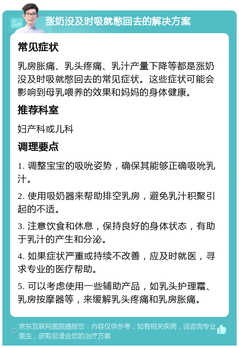 涨奶没及时吸就憋回去的解决方案 常见症状 乳房胀痛、乳头疼痛、乳汁产量下降等都是涨奶没及时吸就憋回去的常见症状。这些症状可能会影响到母乳喂养的效果和妈妈的身体健康。 推荐科室 妇产科或儿科 调理要点 1. 调整宝宝的吸吮姿势，确保其能够正确吸吮乳汁。 2. 使用吸奶器来帮助排空乳房，避免乳汁积聚引起的不适。 3. 注意饮食和休息，保持良好的身体状态，有助于乳汁的产生和分泌。 4. 如果症状严重或持续不改善，应及时就医，寻求专业的医疗帮助。 5. 可以考虑使用一些辅助产品，如乳头护理霜、乳房按摩器等，来缓解乳头疼痛和乳房胀痛。