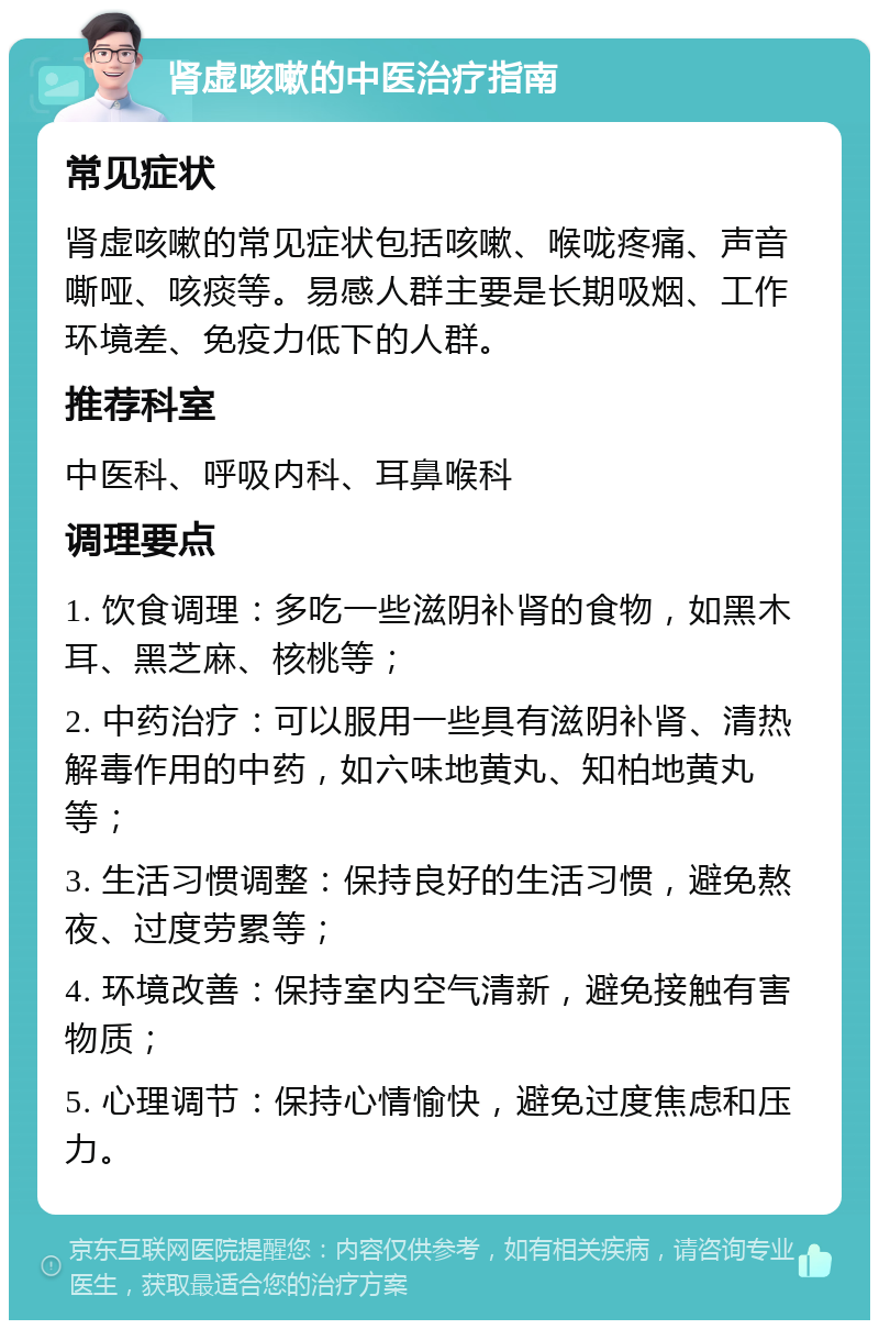 肾虚咳嗽的中医治疗指南 常见症状 肾虚咳嗽的常见症状包括咳嗽、喉咙疼痛、声音嘶哑、咳痰等。易感人群主要是长期吸烟、工作环境差、免疫力低下的人群。 推荐科室 中医科、呼吸内科、耳鼻喉科 调理要点 1. 饮食调理：多吃一些滋阴补肾的食物，如黑木耳、黑芝麻、核桃等； 2. 中药治疗：可以服用一些具有滋阴补肾、清热解毒作用的中药，如六味地黄丸、知柏地黄丸等； 3. 生活习惯调整：保持良好的生活习惯，避免熬夜、过度劳累等； 4. 环境改善：保持室内空气清新，避免接触有害物质； 5. 心理调节：保持心情愉快，避免过度焦虑和压力。