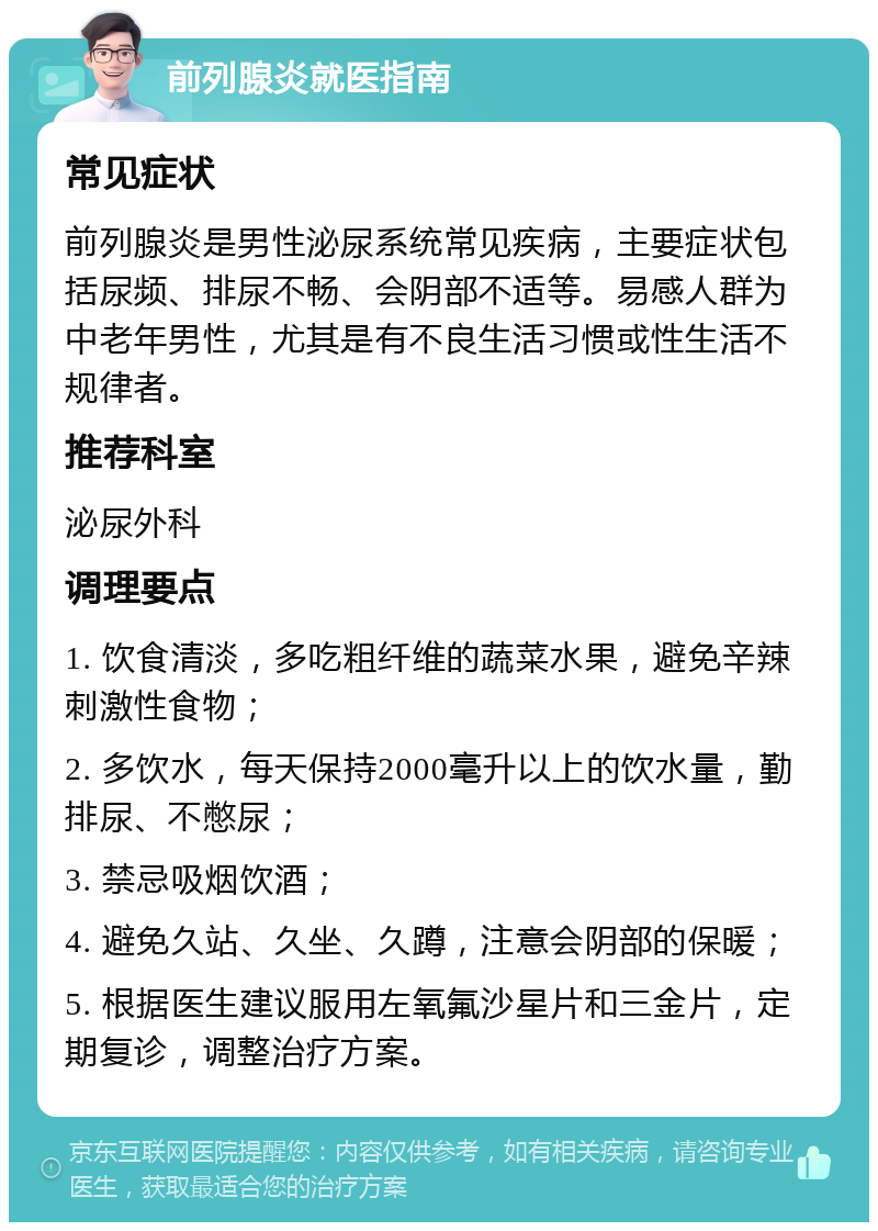 前列腺炎就医指南 常见症状 前列腺炎是男性泌尿系统常见疾病，主要症状包括尿频、排尿不畅、会阴部不适等。易感人群为中老年男性，尤其是有不良生活习惯或性生活不规律者。 推荐科室 泌尿外科 调理要点 1. 饮食清淡，多吃粗纤维的蔬菜水果，避免辛辣刺激性食物； 2. 多饮水，每天保持2000毫升以上的饮水量，勤排尿、不憋尿； 3. 禁忌吸烟饮酒； 4. 避免久站、久坐、久蹲，注意会阴部的保暖； 5. 根据医生建议服用左氧氟沙星片和三金片，定期复诊，调整治疗方案。