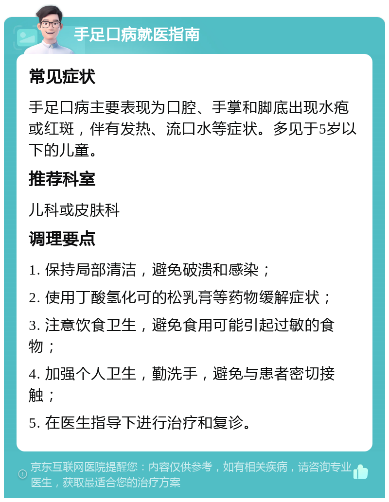 手足口病就医指南 常见症状 手足口病主要表现为口腔、手掌和脚底出现水疱或红斑，伴有发热、流口水等症状。多见于5岁以下的儿童。 推荐科室 儿科或皮肤科 调理要点 1. 保持局部清洁，避免破溃和感染； 2. 使用丁酸氢化可的松乳膏等药物缓解症状； 3. 注意饮食卫生，避免食用可能引起过敏的食物； 4. 加强个人卫生，勤洗手，避免与患者密切接触； 5. 在医生指导下进行治疗和复诊。