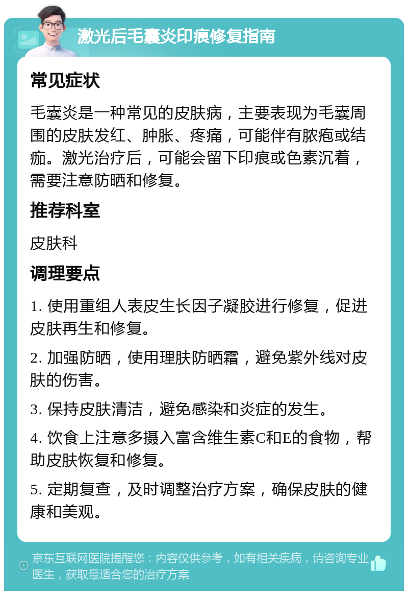 激光后毛囊炎印痕修复指南 常见症状 毛囊炎是一种常见的皮肤病，主要表现为毛囊周围的皮肤发红、肿胀、疼痛，可能伴有脓疱或结痂。激光治疗后，可能会留下印痕或色素沉着，需要注意防晒和修复。 推荐科室 皮肤科 调理要点 1. 使用重组人表皮生长因子凝胶进行修复，促进皮肤再生和修复。 2. 加强防晒，使用理肤防晒霜，避免紫外线对皮肤的伤害。 3. 保持皮肤清洁，避免感染和炎症的发生。 4. 饮食上注意多摄入富含维生素C和E的食物，帮助皮肤恢复和修复。 5. 定期复查，及时调整治疗方案，确保皮肤的健康和美观。