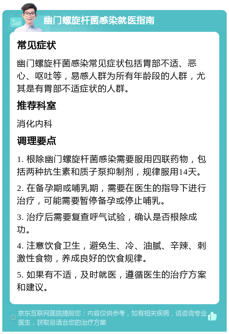 幽门螺旋杆菌感染就医指南 常见症状 幽门螺旋杆菌感染常见症状包括胃部不适、恶心、呕吐等，易感人群为所有年龄段的人群，尤其是有胃部不适症状的人群。 推荐科室 消化内科 调理要点 1. 根除幽门螺旋杆菌感染需要服用四联药物，包括两种抗生素和质子泵抑制剂，规律服用14天。 2. 在备孕期或哺乳期，需要在医生的指导下进行治疗，可能需要暂停备孕或停止哺乳。 3. 治疗后需要复查呼气试验，确认是否根除成功。 4. 注意饮食卫生，避免生、冷、油腻、辛辣、刺激性食物，养成良好的饮食规律。 5. 如果有不适，及时就医，遵循医生的治疗方案和建议。