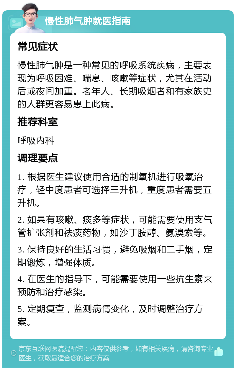 慢性肺气肿就医指南 常见症状 慢性肺气肿是一种常见的呼吸系统疾病，主要表现为呼吸困难、喘息、咳嗽等症状，尤其在活动后或夜间加重。老年人、长期吸烟者和有家族史的人群更容易患上此病。 推荐科室 呼吸内科 调理要点 1. 根据医生建议使用合适的制氧机进行吸氧治疗，轻中度患者可选择三升机，重度患者需要五升机。 2. 如果有咳嗽、痰多等症状，可能需要使用支气管扩张剂和祛痰药物，如沙丁胺醇、氨溴索等。 3. 保持良好的生活习惯，避免吸烟和二手烟，定期锻炼，增强体质。 4. 在医生的指导下，可能需要使用一些抗生素来预防和治疗感染。 5. 定期复查，监测病情变化，及时调整治疗方案。