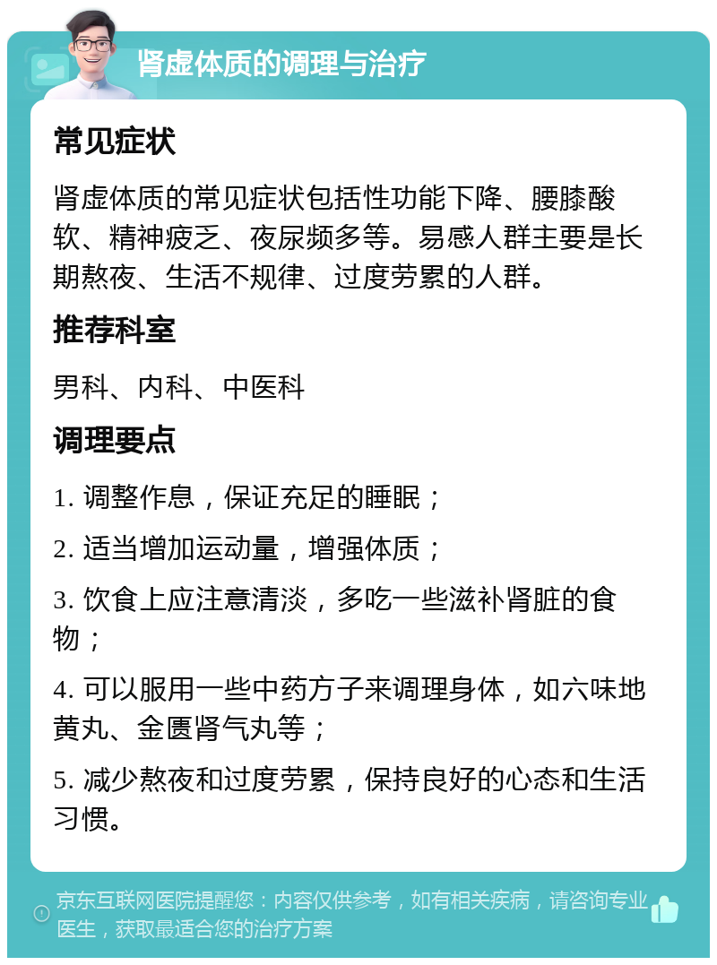 肾虚体质的调理与治疗 常见症状 肾虚体质的常见症状包括性功能下降、腰膝酸软、精神疲乏、夜尿频多等。易感人群主要是长期熬夜、生活不规律、过度劳累的人群。 推荐科室 男科、内科、中医科 调理要点 1. 调整作息，保证充足的睡眠； 2. 适当增加运动量，增强体质； 3. 饮食上应注意清淡，多吃一些滋补肾脏的食物； 4. 可以服用一些中药方子来调理身体，如六味地黄丸、金匮肾气丸等； 5. 减少熬夜和过度劳累，保持良好的心态和生活习惯。