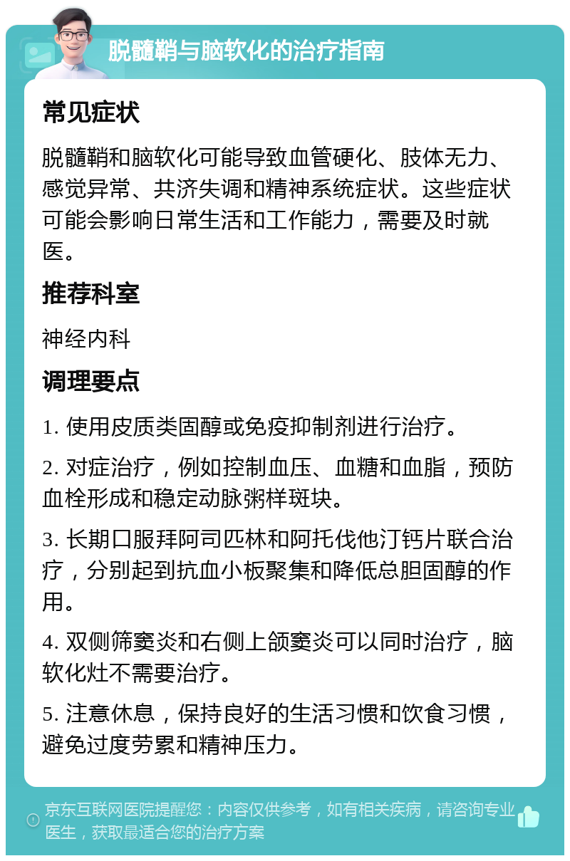 脱髓鞘与脑软化的治疗指南 常见症状 脱髓鞘和脑软化可能导致血管硬化、肢体无力、感觉异常、共济失调和精神系统症状。这些症状可能会影响日常生活和工作能力，需要及时就医。 推荐科室 神经内科 调理要点 1. 使用皮质类固醇或免疫抑制剂进行治疗。 2. 对症治疗，例如控制血压、血糖和血脂，预防血栓形成和稳定动脉粥样斑块。 3. 长期口服拜阿司匹林和阿托伐他汀钙片联合治疗，分别起到抗血小板聚集和降低总胆固醇的作用。 4. 双侧筛窦炎和右侧上颌窦炎可以同时治疗，脑软化灶不需要治疗。 5. 注意休息，保持良好的生活习惯和饮食习惯，避免过度劳累和精神压力。