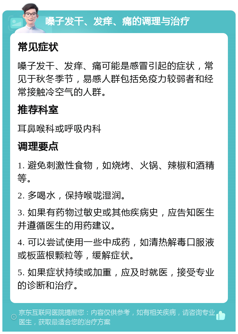 嗓子发干、发痒、痛的调理与治疗 常见症状 嗓子发干、发痒、痛可能是感冒引起的症状，常见于秋冬季节，易感人群包括免疫力较弱者和经常接触冷空气的人群。 推荐科室 耳鼻喉科或呼吸内科 调理要点 1. 避免刺激性食物，如烧烤、火锅、辣椒和酒精等。 2. 多喝水，保持喉咙湿润。 3. 如果有药物过敏史或其他疾病史，应告知医生并遵循医生的用药建议。 4. 可以尝试使用一些中成药，如清热解毒口服液或板蓝根颗粒等，缓解症状。 5. 如果症状持续或加重，应及时就医，接受专业的诊断和治疗。