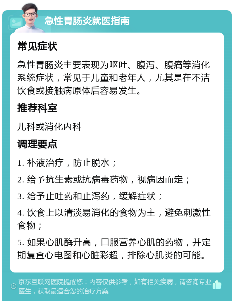 急性胃肠炎就医指南 常见症状 急性胃肠炎主要表现为呕吐、腹泻、腹痛等消化系统症状，常见于儿童和老年人，尤其是在不洁饮食或接触病原体后容易发生。 推荐科室 儿科或消化内科 调理要点 1. 补液治疗，防止脱水； 2. 给予抗生素或抗病毒药物，视病因而定； 3. 给予止吐药和止泻药，缓解症状； 4. 饮食上以清淡易消化的食物为主，避免刺激性食物； 5. 如果心肌酶升高，口服营养心肌的药物，并定期复查心电图和心脏彩超，排除心肌炎的可能。