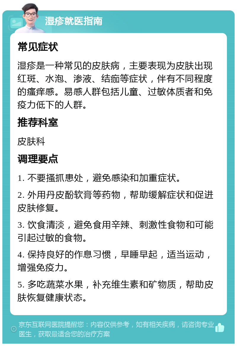 湿疹就医指南 常见症状 湿疹是一种常见的皮肤病，主要表现为皮肤出现红斑、水泡、渗液、结痂等症状，伴有不同程度的瘙痒感。易感人群包括儿童、过敏体质者和免疫力低下的人群。 推荐科室 皮肤科 调理要点 1. 不要搔抓患处，避免感染和加重症状。 2. 外用丹皮酚软膏等药物，帮助缓解症状和促进皮肤修复。 3. 饮食清淡，避免食用辛辣、刺激性食物和可能引起过敏的食物。 4. 保持良好的作息习惯，早睡早起，适当运动，增强免疫力。 5. 多吃蔬菜水果，补充维生素和矿物质，帮助皮肤恢复健康状态。