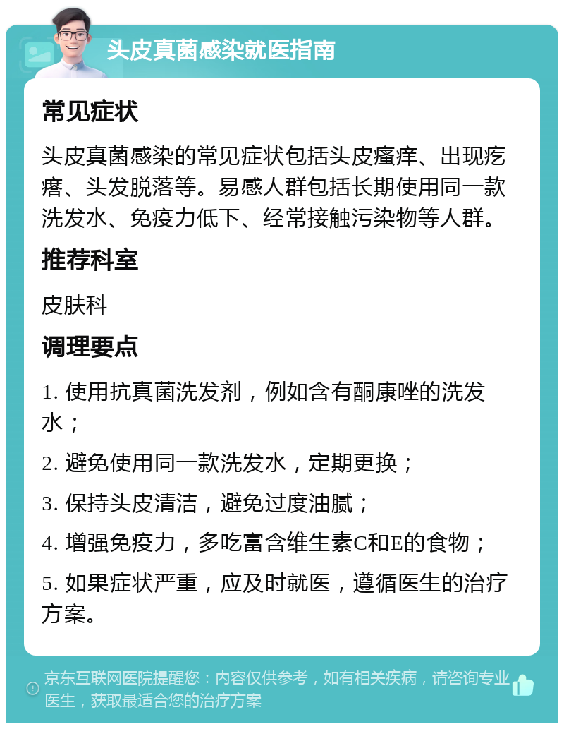 头皮真菌感染就医指南 常见症状 头皮真菌感染的常见症状包括头皮瘙痒、出现疙瘩、头发脱落等。易感人群包括长期使用同一款洗发水、免疫力低下、经常接触污染物等人群。 推荐科室 皮肤科 调理要点 1. 使用抗真菌洗发剂，例如含有酮康唑的洗发水； 2. 避免使用同一款洗发水，定期更换； 3. 保持头皮清洁，避免过度油腻； 4. 增强免疫力，多吃富含维生素C和E的食物； 5. 如果症状严重，应及时就医，遵循医生的治疗方案。