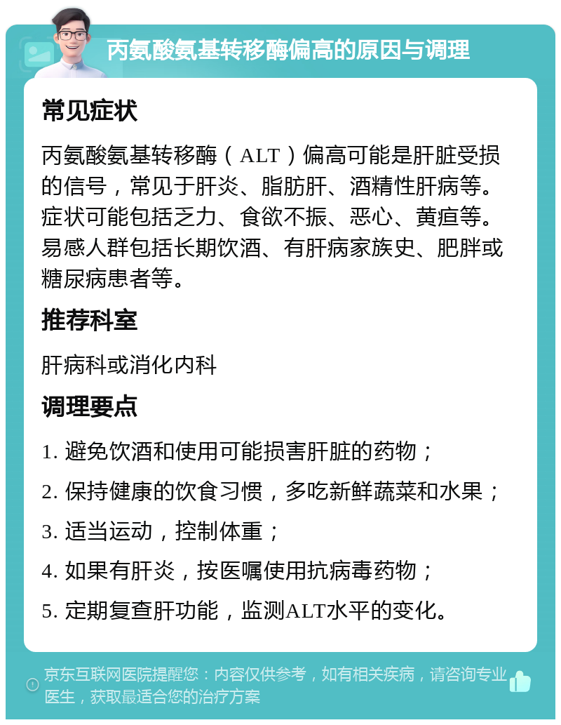 丙氨酸氨基转移酶偏高的原因与调理 常见症状 丙氨酸氨基转移酶（ALT）偏高可能是肝脏受损的信号，常见于肝炎、脂肪肝、酒精性肝病等。症状可能包括乏力、食欲不振、恶心、黄疸等。易感人群包括长期饮酒、有肝病家族史、肥胖或糖尿病患者等。 推荐科室 肝病科或消化内科 调理要点 1. 避免饮酒和使用可能损害肝脏的药物； 2. 保持健康的饮食习惯，多吃新鲜蔬菜和水果； 3. 适当运动，控制体重； 4. 如果有肝炎，按医嘱使用抗病毒药物； 5. 定期复查肝功能，监测ALT水平的变化。