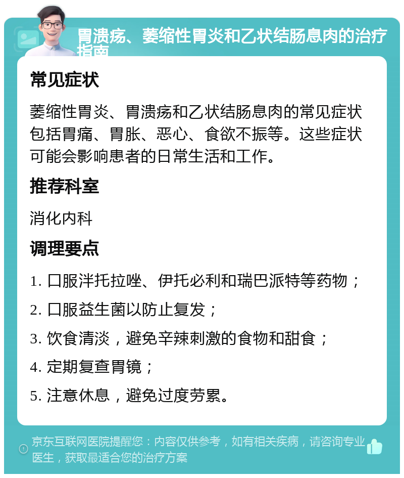 胃溃疡、萎缩性胃炎和乙状结肠息肉的治疗指南 常见症状 萎缩性胃炎、胃溃疡和乙状结肠息肉的常见症状包括胃痛、胃胀、恶心、食欲不振等。这些症状可能会影响患者的日常生活和工作。 推荐科室 消化内科 调理要点 1. 口服泮托拉唑、伊托必利和瑞巴派特等药物； 2. 口服益生菌以防止复发； 3. 饮食清淡，避免辛辣刺激的食物和甜食； 4. 定期复查胃镜； 5. 注意休息，避免过度劳累。